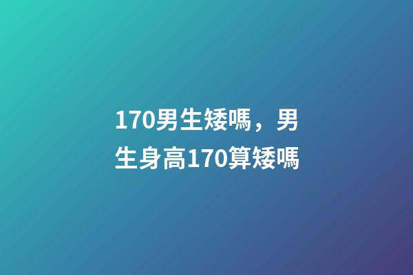 170男生矮嗎，男生身高170算矮嗎-第1張-觀點(diǎn)-玄機(jī)派