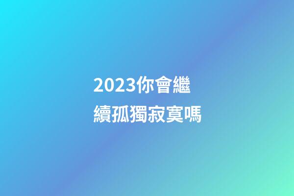 2023你會繼續孤獨寂寞嗎