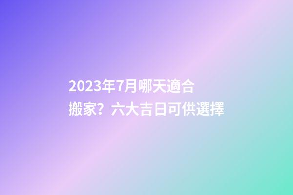 2023年7月哪天適合搬家？六大吉日可供選擇