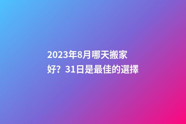2023年8月哪天搬家好？31日是最佳的選擇