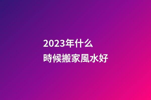 2023年什么時候搬家風水好