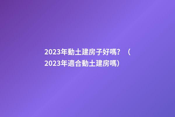2023年動土建房子好嗎？（2023年適合動土建房嗎）