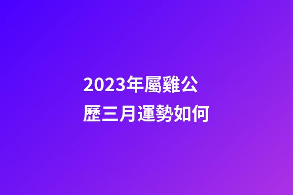 2023年屬雞公歷三月運勢如何