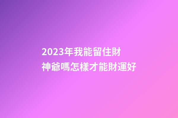 2023年我能留住財神爺嗎?怎樣才能財運好?