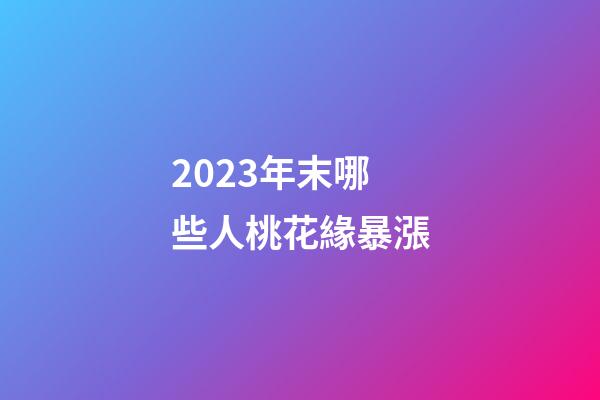 2023年末哪些人桃花緣暴漲