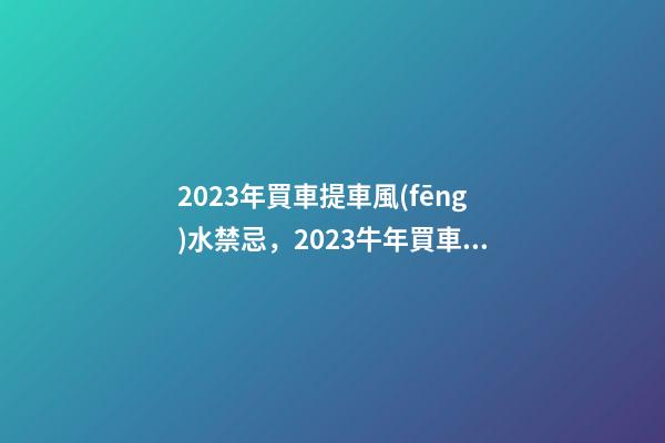 2023年買車提車風(fēng)水禁忌，2023牛年買車提車有什么講究
