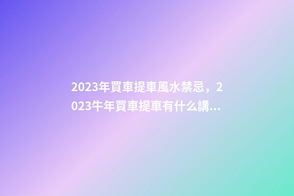 2023年買車提車風水禁忌，2023牛年買車提車有什么講究