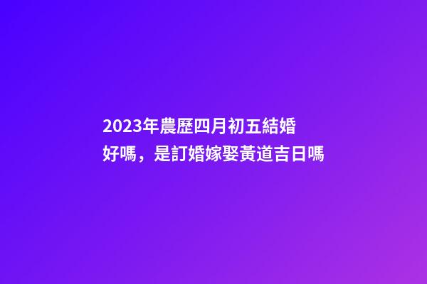 2023年農歷四月初五結婚好嗎，是訂婚嫁娶黃道吉日嗎