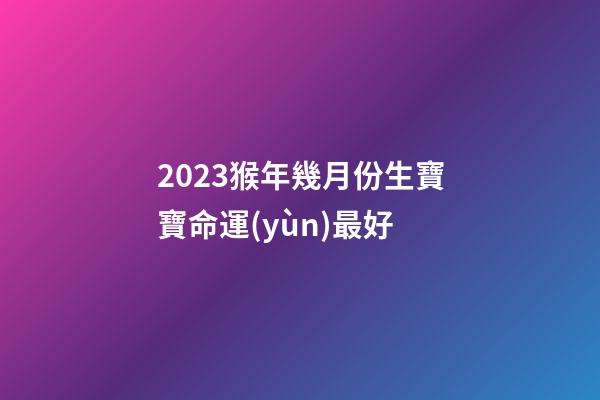 2023猴年幾月份生寶寶命運(yùn)最好