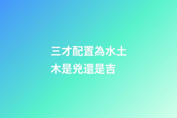三才配置為水土木是兇還是吉