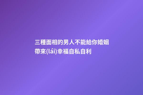 三種面相的男人不能給你婚姻帶來(lái)幸福自私自利
