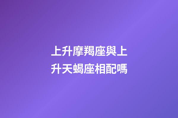上升摩羯座與上升天蝎座相配嗎-第1張-星座運(yùn)勢(shì)-玄機(jī)派