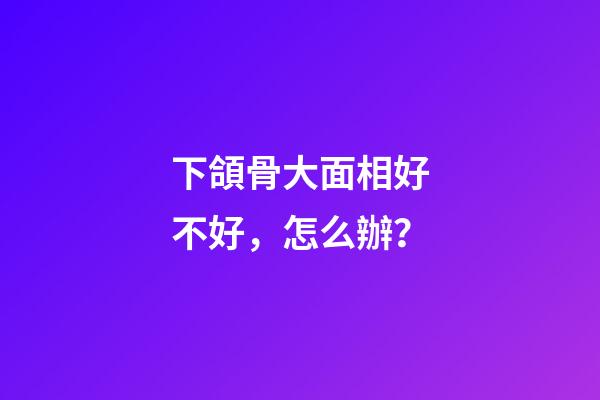 下頜骨大面相好不好，怎么辦？