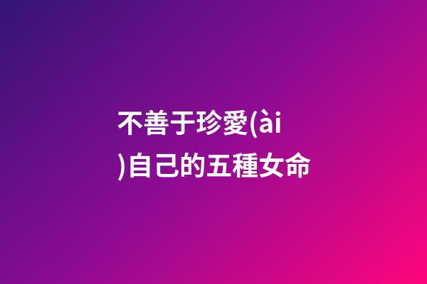 不善于珍愛(ài)自己的五種女命