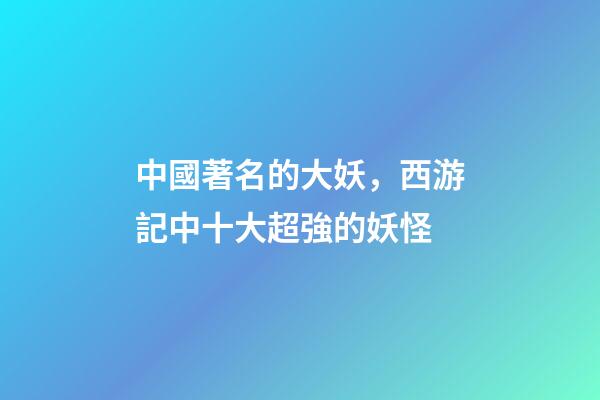 中國著名的大妖，西游記中十大超強的妖怪-第1張-觀點-玄機派