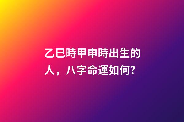 乙巳時甲申時出生的人，八字命運如何？
