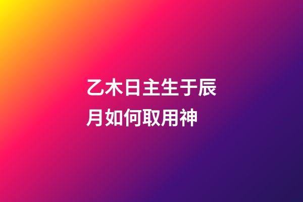 乙木日主生于辰月如何取用神?