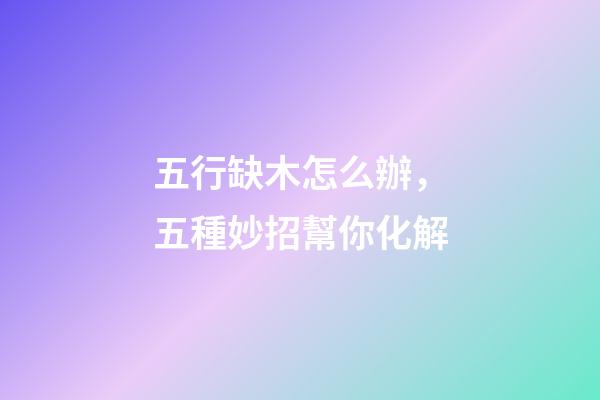 五行缺木怎么辦，五種妙招幫你化解