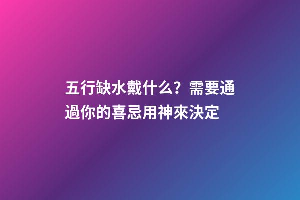 五行缺水戴什么？需要通過你的喜忌用神來決定