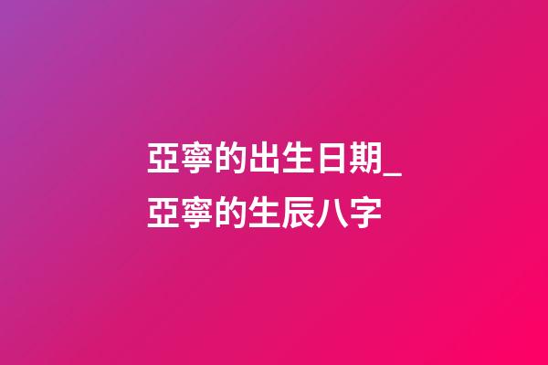 亞寧的出生日期_亞寧的生辰八字