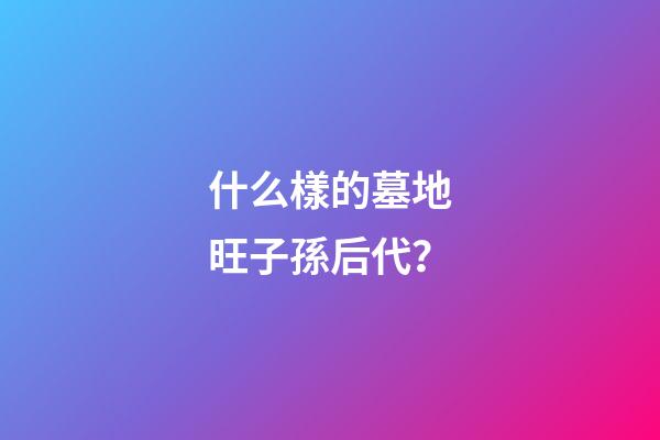 什么樣的墓地旺子孫后代？