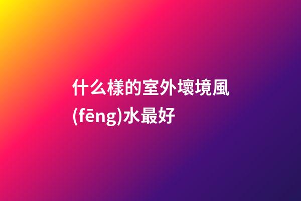 什么樣的室外壞境風(fēng)水最好