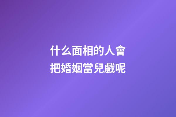 什么面相的人會把婚姻當兒戲呢