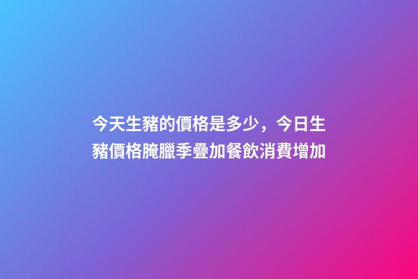 今天生豬的價格是多少，今日生豬價格腌臘季疊加餐飲消費增加-第1張-觀點-玄機派