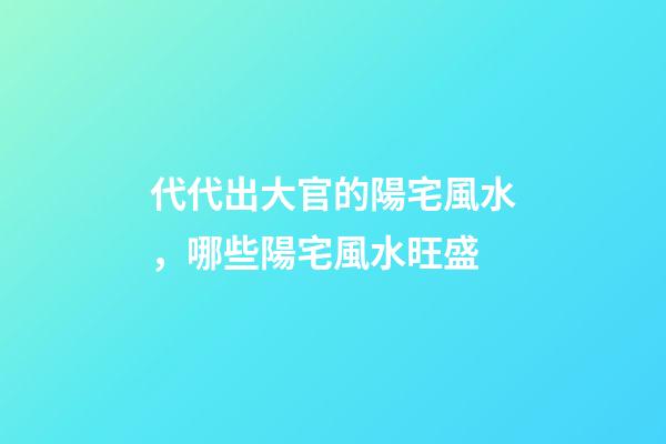 代代出大官的陽宅風水，哪些陽宅風水旺盛