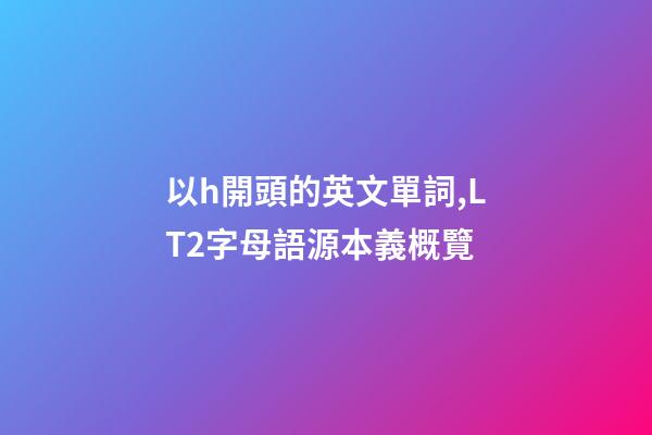 以h開頭的英文單詞,LT2字母語源本義概覽(H)-第1張-觀點-玄機派