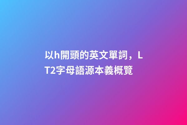 以h開頭的英文單詞，LT2字母語源本義概覽(H)-第1張-觀點-玄機派