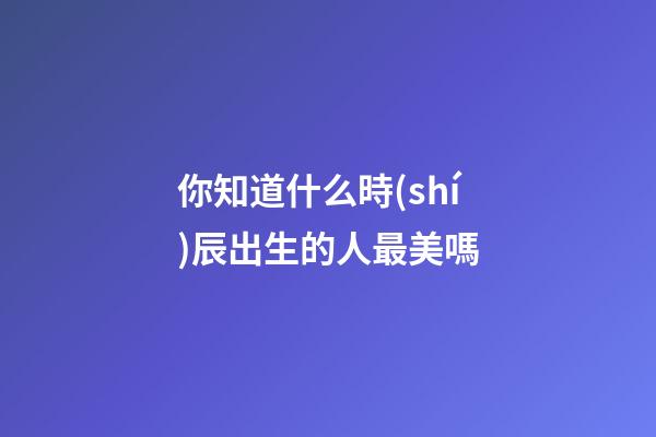 你知道什么時(shí)辰出生的人最美嗎