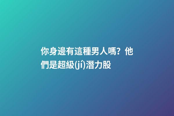 你身邊有這種男人嗎？他們是超級(jí)潛力股