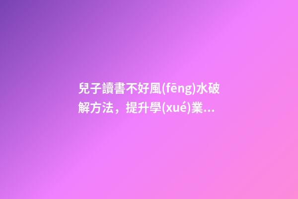 兒子讀書不好風(fēng)水破解方法，提升學(xué)業(yè)運(yùn)勢的方法