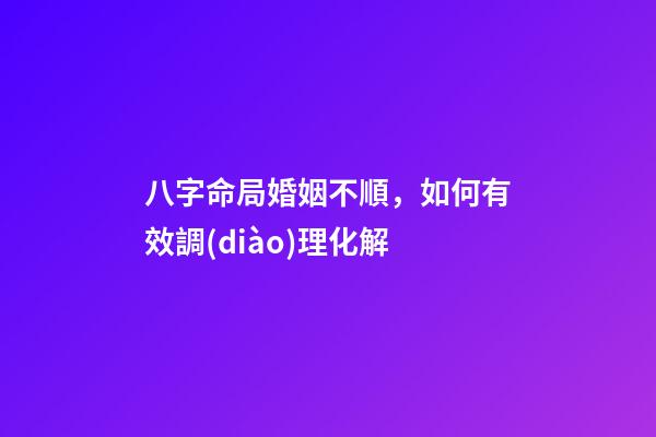 八字命局婚姻不順，如何有效調(diào)理化解