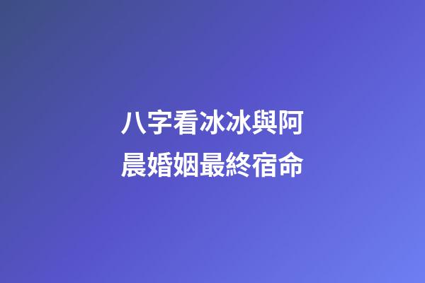 八字看冰冰與阿晨婚姻最終宿命