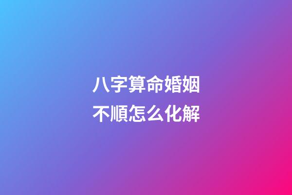 八字算命婚姻不順怎么化解