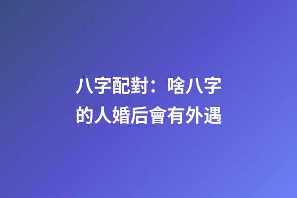 八字配對：啥八字的人婚后會有外遇