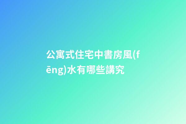 公寓式住宅中書房風(fēng)水有哪些講究