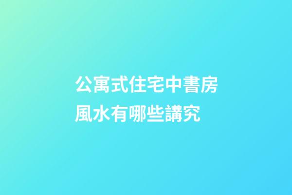 公寓式住宅中書房風水有哪些講究