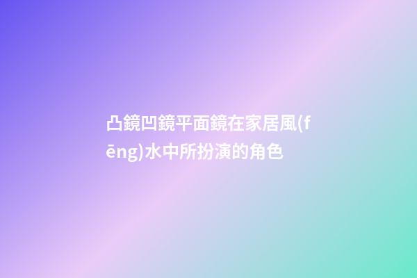 凸鏡凹鏡平面鏡在家居風(fēng)水中所扮演的角色