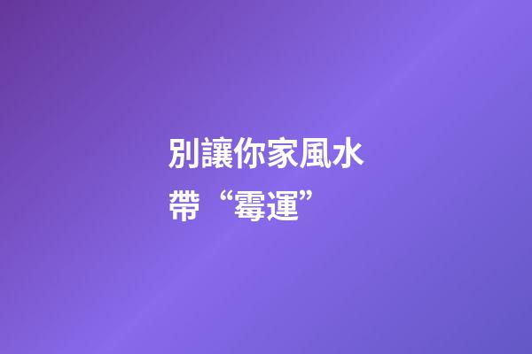 別讓你家風水帶“霉運”