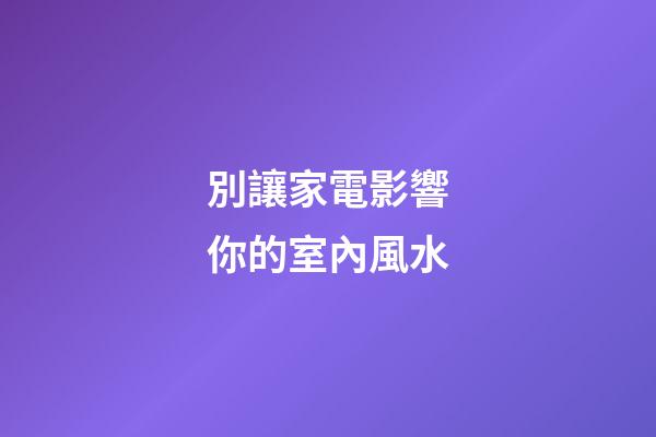 別讓家電影響你的室內風水