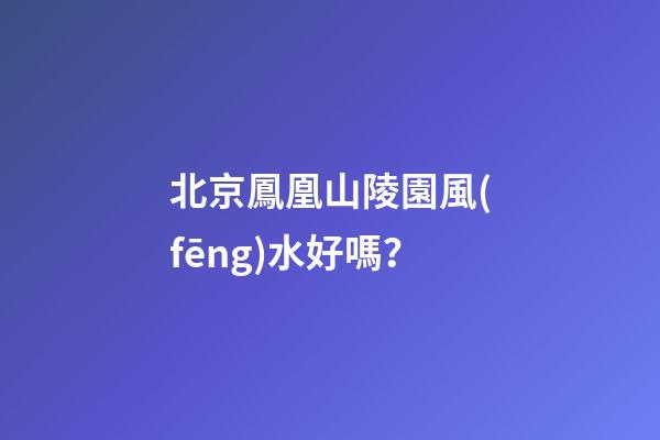 北京鳳凰山陵園風(fēng)水好嗎？