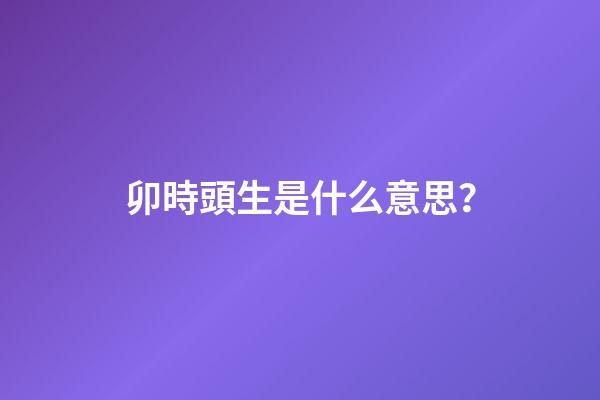 卯時頭生是什么意思？