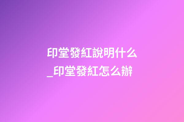 印堂發紅說明什么_印堂發紅怎么辦