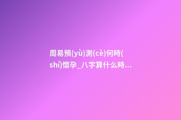 周易預(yù)測(cè)何時(shí)懷孕_八字算什么時(shí)候懷孕