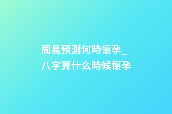 周易預測何時懷孕_八字算什么時候懷孕