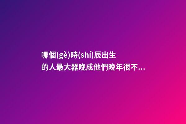 哪個(gè)時(shí)辰出生的人最大器晚成?他們晚年很不得了