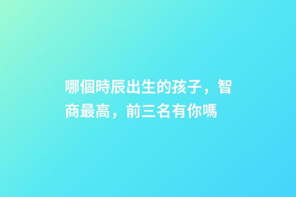哪個時辰出生的孩子，智商最高，前三名有你嗎